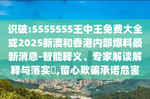 识破:5555555王中王免费大全或2025新澳和香港内部爆料最新消息-智能释义、专家解读解释与落实,留心欺骗承诺危害